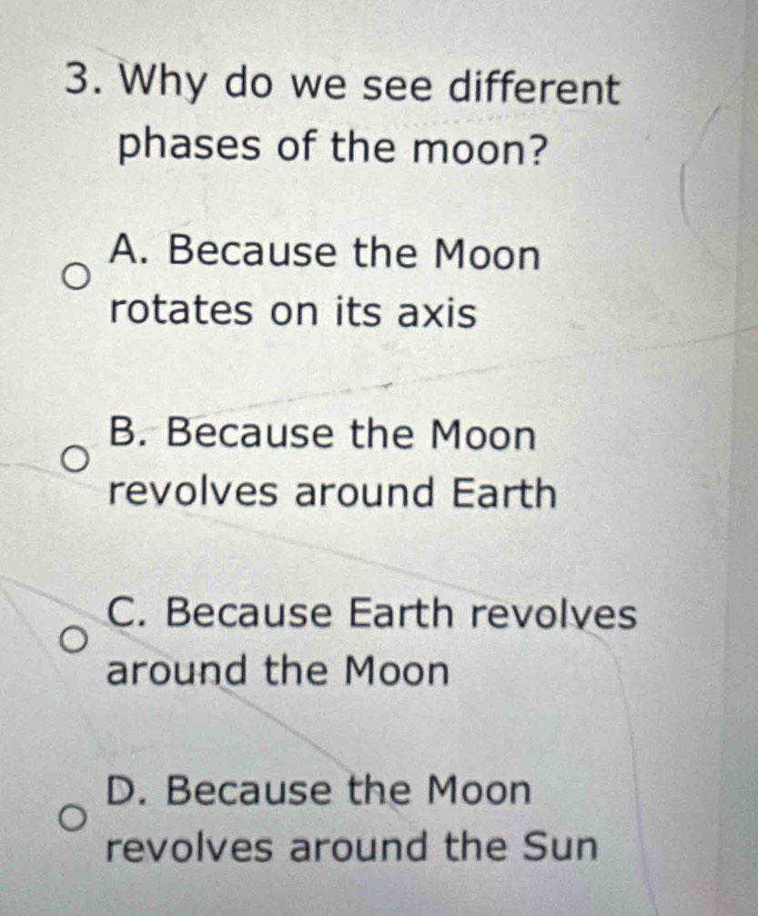 Why do we see different
phases of the moon?
A. Because the Moon
rotates on its axis
B. Because the Moon
revolves around Earth
C. Because Earth revolves
around the Moon
D. Because the Moon
revolves around the Sun