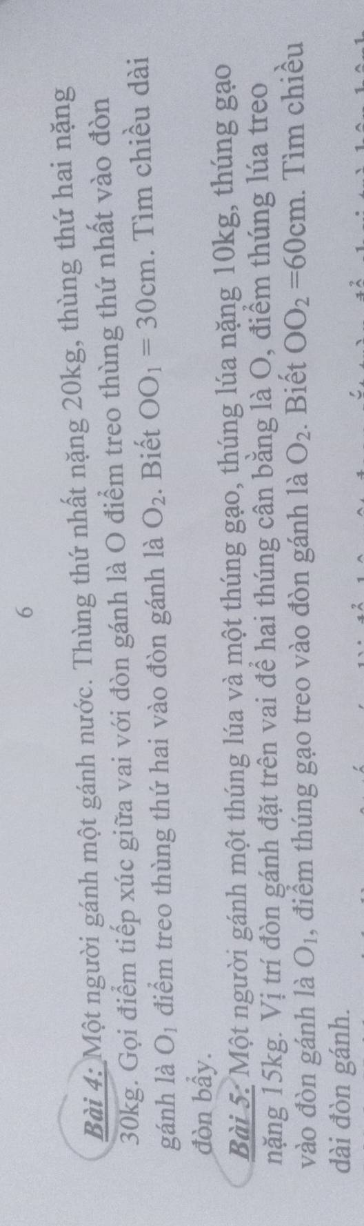 Một người gánh một gánh nước. Thùng thứ nhất nặng 20kg, thùng thứ hai nặng
30kg. Gọi điểm tiếp xúc giữa vai với đòn gánh là O điểm treo thùng thứ nhất vào đòn 
gánh là O_1 điểm treo thùng thứ hai vào đòn gánh là O_2. Biết OO_1=30cm. Tìm chiều dài 
đòn bẩy. 
Bài 5: Một người gánh một thúng lúa và một thúng gạo, thúng lúa nặng 10kg, thúng gạo 
nặng 15kg. Vị trí đòn gánh đặt trên vai để hai thúng cân bằng là O, điểm thúng lúa treo 
vào đòn gánh là O_1 , điểm thúng gạo treo vào đòn gánh là O_2. Biết OO_2=60cm. Tìm chiều 
dài đòn gánh.