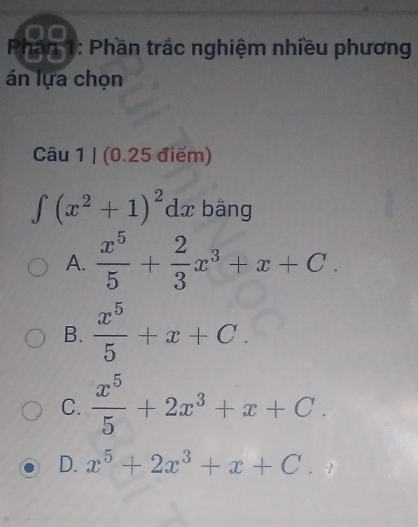 Phần 1: Phần trắc nghiệm nhiều phương
án lựa chọn
Cau1 | (0.25 điểm)
∈t (x^2+1)^2dx bằng
A.  x^5/5 + 2/3 x^3+x+C.
B.  x^5/5 +x+C.
C.  x^5/5 +2x^3+x+C.
D. x^5+2x^3+x+C.