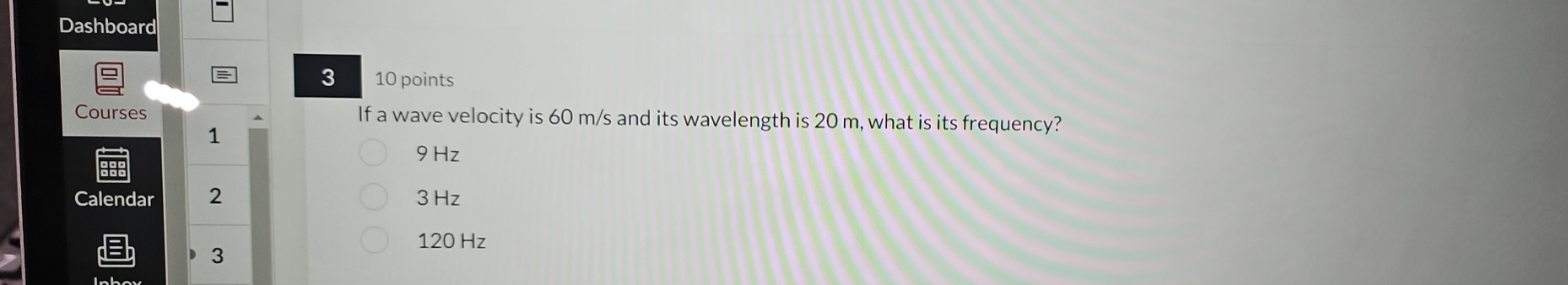 Dashboard
3 10 points
Courses If a wave velocity is 60 m/s and its wavelength is 20 m, what is its frequency?
1
9Hz
Calendar 2 3 Hz
120 Hz
D 3