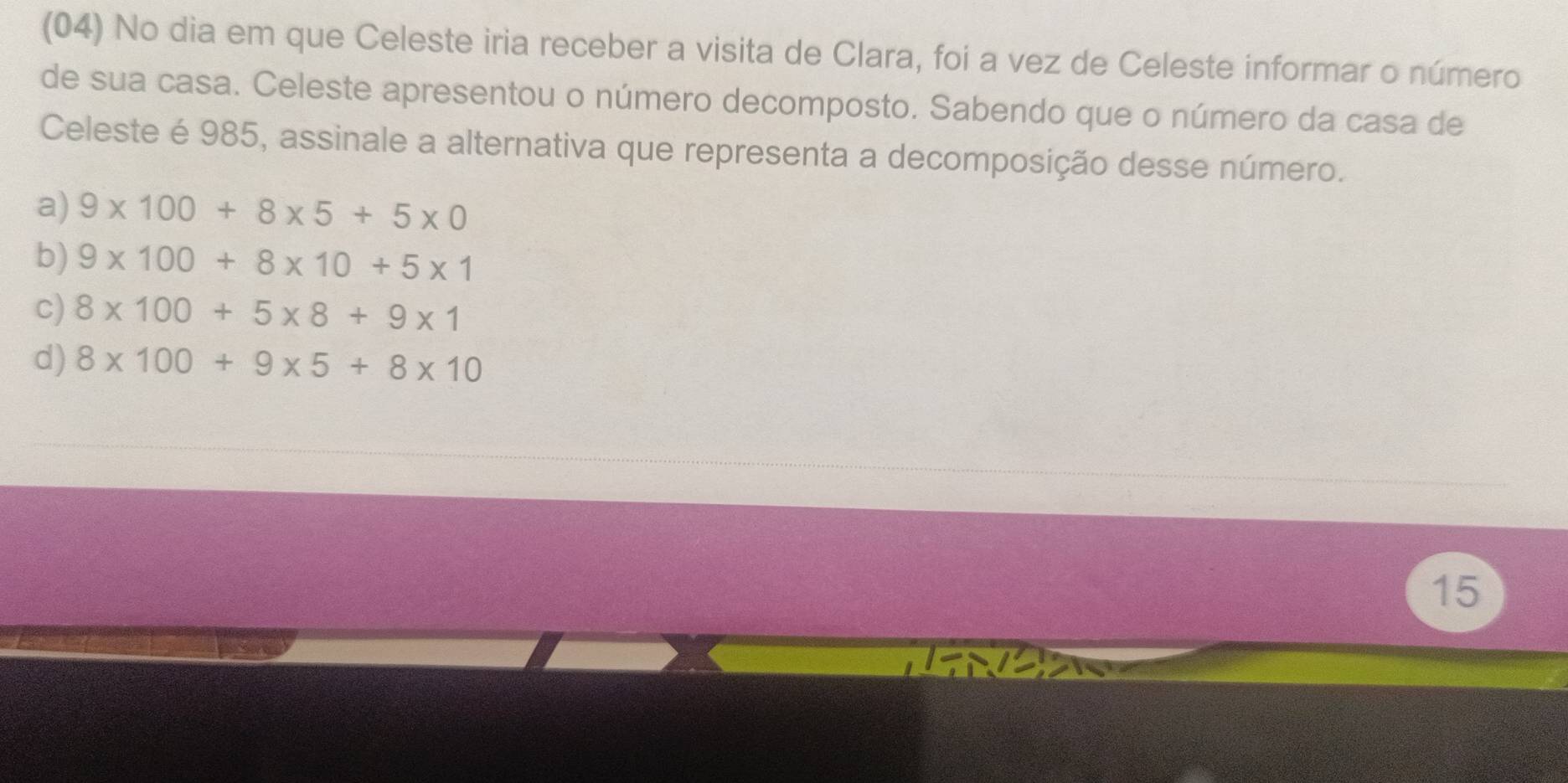 (04) No dia em que Celeste iria receber a visita de Clara, foi a vez de Celeste informar o número
de sua casa. Celeste apresentou o número decomposto. Sabendo que o número da casa de
Celeste é 985, assinale a alternativa que representa a decomposição desse número.
a) 9* 100+8* 5+5* 0
b) 9* 100+8* 10+5* 1
c) 8* 100+5* 8+9* 1
d) 8* 100+9* 5+8* 10
15