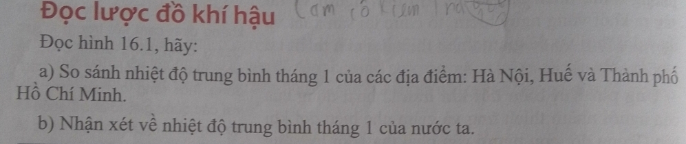 Đọc lược đồ khí hậu 
Đọc hình 16.1, hãy: 
a) So sánh nhiệt độ trung bình tháng 1 của các địa điểm: Hà Nội, Huế và Thành phố 
Hồ Chí Minh. 
b) Nhận xét về nhiệt độ trung bình tháng 1 của nước ta.