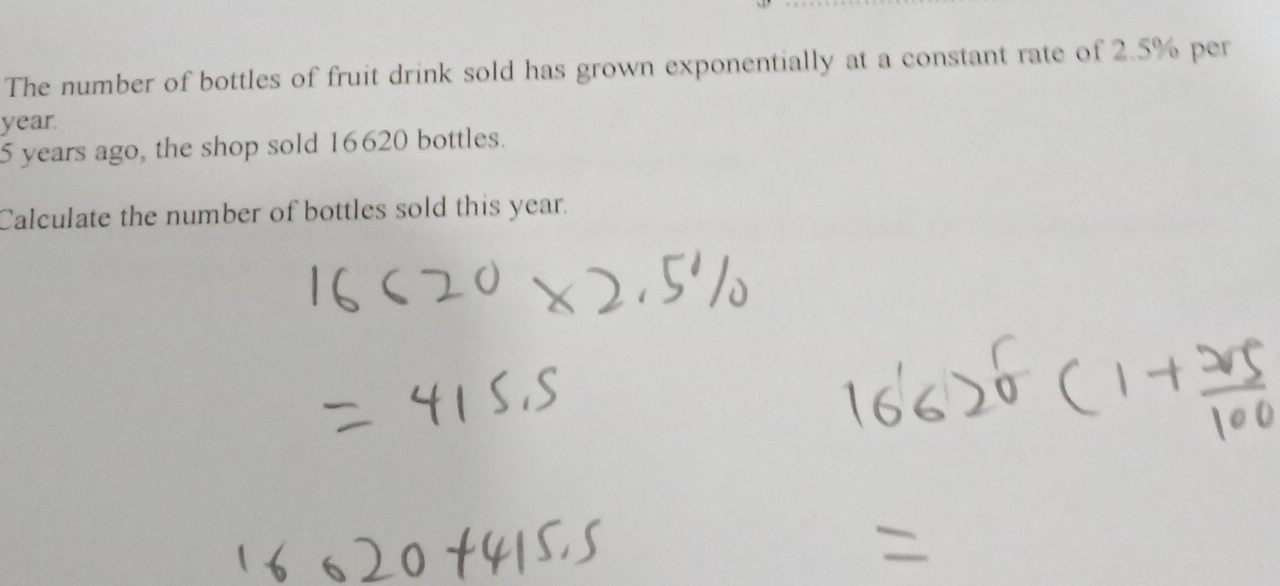 The number of bottles of fruit drink sold has grown exponentially at a constant rate of 2.5% per
year.
5 years ago, the shop sold 16620 bottles. 
Calculate the number of bottles sold this year.