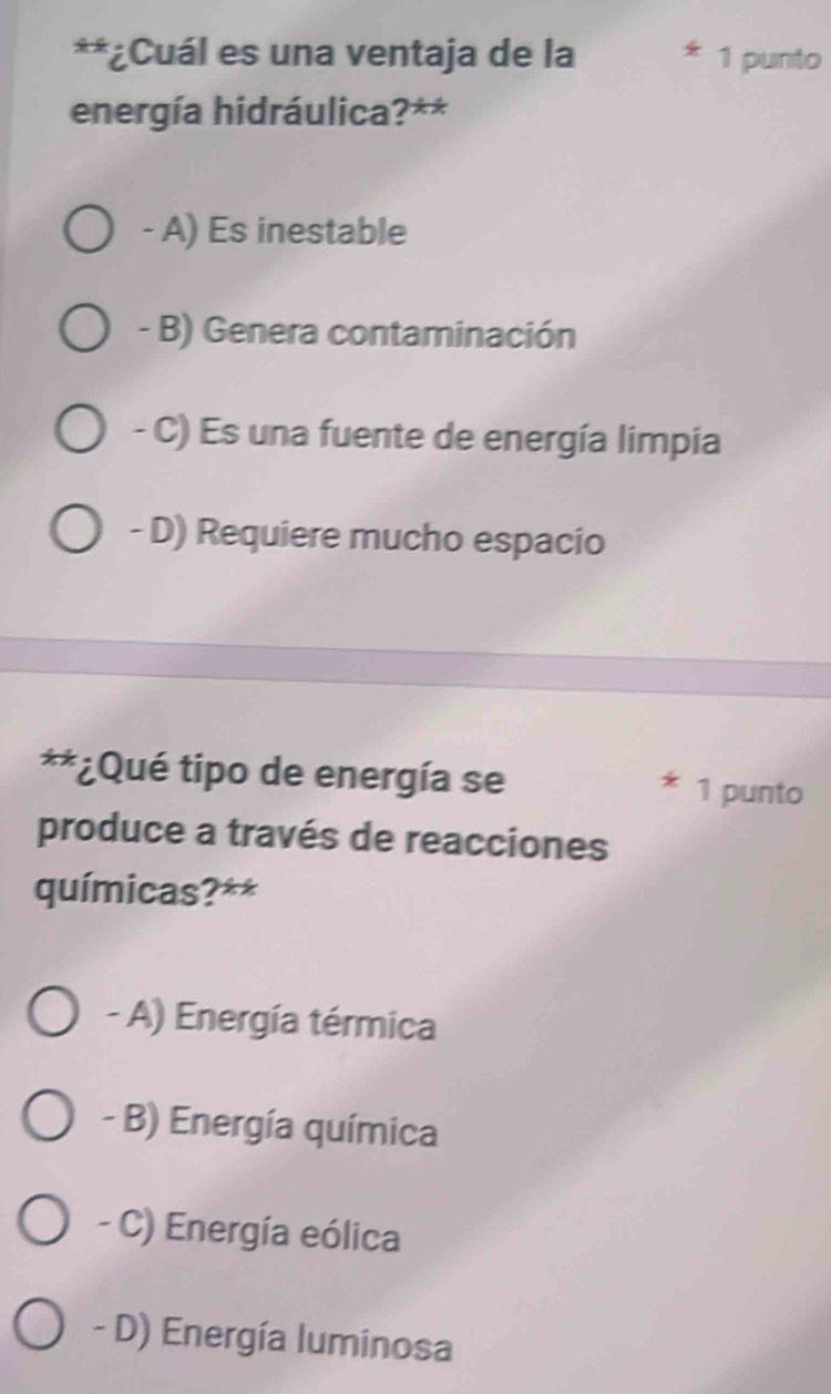 ¿Cuál es una ventaja de la 1 punto
energía hidráulica?**
- A) Es inestable
- B) Genera contaminación
- C) Es una fuente de energía limpia
- D) Requiere mucho espacio
**¿Qué tipo de energía se 1 punto
produce a través de reacciones
químicas?**
- A) Energía térmica
- B) Energía química
- C) Energía eólica
- D) Energía luminosa