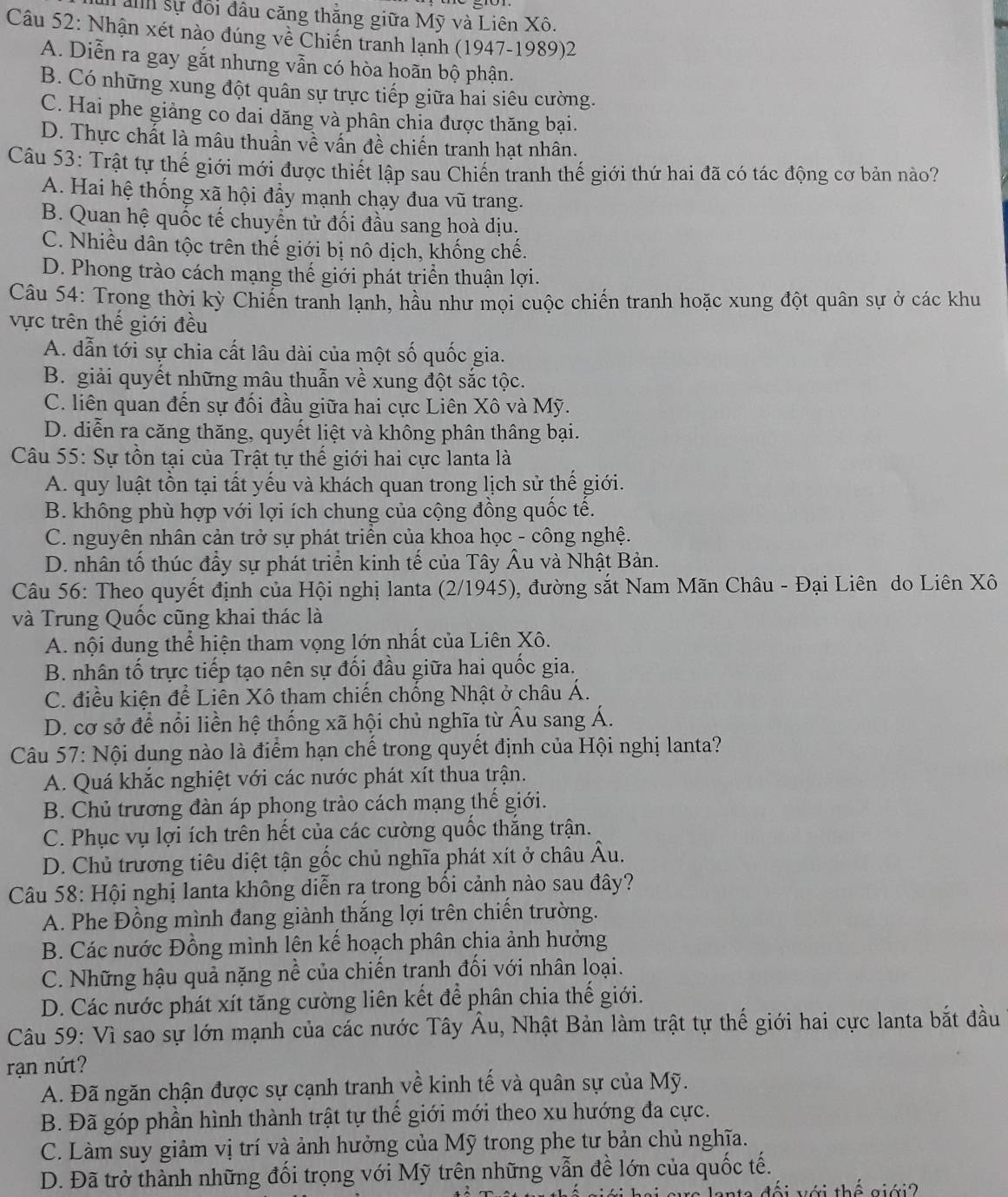 sự đổi đầu căng thắng giữa Mỹ và Liên Xô.
Câu 52: Nhận xét nào đúng về Chiến tranh lạnh (1947-1989)2
A. Diễn ra gay gắt nhưng vẫn có hòa hoãn bộ phận.
B. Có những xung đột quân sự trực tiếp giữa hai siêu cường.
C. Hai phe giảng co dai dăng và phân chia được thăng bại.
D. Thực chất là mâu thuần về vấn đề chiến tranh hạt nhân.
Câu 53: Trật tự thế giới mới được thiết lập sau Chiến tranh thế giới thứ hai đã có tác động cơ bản nào?
A. Hai hệ thống xã hội đầy mạnh chạy đua vũ trang.
B. Quan hệ quốc tế chuyển tử đối đầu sang hoà dịu.
C. Nhiều dân tộc trên thế giới bị nô dịch, khống chế.
D. Phong trào cách mạng thế giới phát triển thuận lợi.
Câu 54: Trong thời kỳ Chiến tranh lạnh, hầu như mọi cuộc chiến tranh hoặc xung đột quân sự ở các khu
vực trên thế giới đều
A. dẫn tới sự chia cất lâu dài của một số quốc gia.
B. giải quyết những mâu thuẫn về xung đột sắc tộc.
C. liên quan đến sự đối đầu giữa hai cực Liên Xô và Mỹ.
D. diễn ra căng thăng, quyết liệt và không phân thâng bại.
*  Câu 55: Sự tồn tại của Trật tự thế giới hai cực lanta là
A. quy luật tồn tại tất yếu và khách quan trong lịch sử thế giới.
B. không phù hợp với lợi ích chung của cộng đồng quốc tế.
C. nguyên nhân cản trở sự phát triển của khoa học - công nghệ.
D. nhân tố thúc đầy sự phát triển kinh tế của Tây Âu và Nhật Bản.
Câu 56: Theo quyết định của Hội nghị lanta (2/1945), đường sắt Nam Mãn Châu - Đại Liên do Liên Xô
và Trung Quốc cũng khai thác là
A. nội dung thể hiện tham vọng lớn nhất của Liên Xô.
B. nhân tố trực tiếp tạo nên sự đối đầu giữa hai quốc gia.
C. điều kiện để Liên Xô tham chiến chống Nhật ở châu Á.
D. cơ sở để nổi liền hệ thống xã hội chủ nghĩa từ Âu sang Á.
Câu 57: Nội dung nào là điểm hạn chế trong quyết định của Hội nghị lanta?
A. Quá khắc nghiệt với các nước phát xít thua trận.
B. Chủ trương đàn áp phong trào cách mạng thế giới.
C. Phục vụ lợi ích trên hết của các cường quốc thắng trận.
D. Chủ trương tiêu diệt tận gốc chủ nghĩa phát xít ở châu Âu.
Câu 58: Hội nghị lanta không diễn ra trong bối cảnh nào sau đây?
A. Phe Đồng mình đang giành thắng lợi trên chiến trường.
B. Các nước Đồng mình lên kế hoạch phân chia ảnh hưởng
C. Những hậu quả nặng nề của chiến tranh đối với nhân loại.
D. Các nước phát xít tăng cường liên kết để phân chia thế giới.
Câu 59: Vì sao sự lớn mạnh của các nước Tây Âu, Nhật Bản làm trật tự thế giới hai cực lanta bắt đầu
rạn nứt?
A. Đã ngăn chận được sự cạnh tranh về kinh tế và quân sự của Mỹ.
B. Đã góp phần hình thành trật tự thế giới mới theo xu hướng đa cực.
C. Làm suy giảm vị trí và ảnh hưởng của Mỹ trong phe tư bản chủ nghĩa.
D. Đã trở thành những đối trọng với Mỹ trên những vẫn đề lớn của quốc tế.
rc lanta đối với thế giới ?