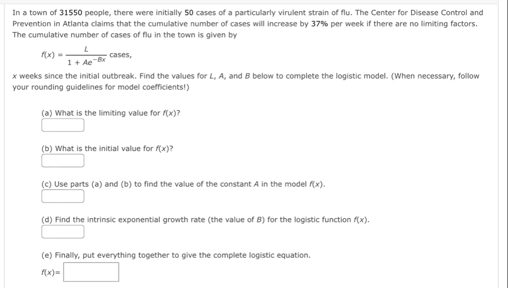 In a town of 31550 people, there were initially 50 cases of a particularly virulent strain of flu. The Center for Disease Control and 
Prevention in Atlanta claims that the cumulative number of cases will increase by 37% per week if there are no limiting factors. 
The cumulative number of cases of flu in the town is given by
f(x)= L/1+Ae^(-Bx)  · cases,
x weeks since the initial outbreak. Find the values for L, A, and B below to complete the logistic model. (When necessary, follow 
your rounding guidelines for model coefficients!) 
(a) What is the limiting value for f(x) 7
(-3,4)
(b) What is the initial value for f(x)
□ 
(c) Use parts (a) and (b) to find the value of the constant A in the model f(x). 
□ 
(d) Find the intrinsic exponential growth rate (the value of B) for the logistic function f(x). 
□ 
(e) Finally, put everything together to give the complete logistic equation.
f(x)=□