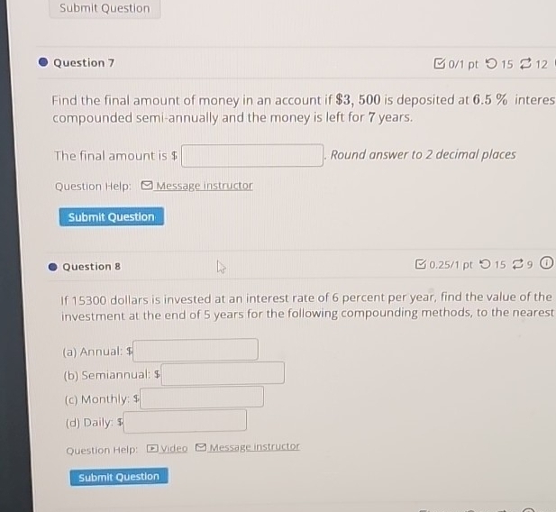 Submit Question 
Question 7 0/1 pt つ 15 $ 12 
Find the final amount of money in an account if $3, 500 is deposited at 6.5 % interes 
compounded semi-annually and the money is left for 7 years. 
The final amount is $ □. Round answer to 2 decimal places 
Question Help: Message instructor 
Submit Question 
Question 8 [ 0.25/1 pt つ 15 $ 9 
If 15300 dollars is invested at an interest rate of 6 percent per year, find the value of the 
investment at the end of 5 years for the following compounding methods, to the nearest 
(a) Annual: ( □ 
(b) Semiannual: 5□
(c) Monthly: $□
(d) Daily: $□
Question Help: p Video Message instructor 
Submit Question