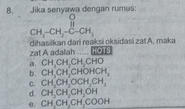 Jika senyawa dengan rumus:
beginarrayr O CH_3-CH_2-C-CH_3endarray
dihasilkan dari reaksi oksidasi zat A, maka
zat A adalah ..... HOTS
a. CH_3CH_2CH_2CHO
b. CH_3CH_2CHOHCH_3
C. CH_3CH_2OCH_2CH_3
d. CH_3CH_2CH_2OH
e. CH_3CH_2CH_2COOH