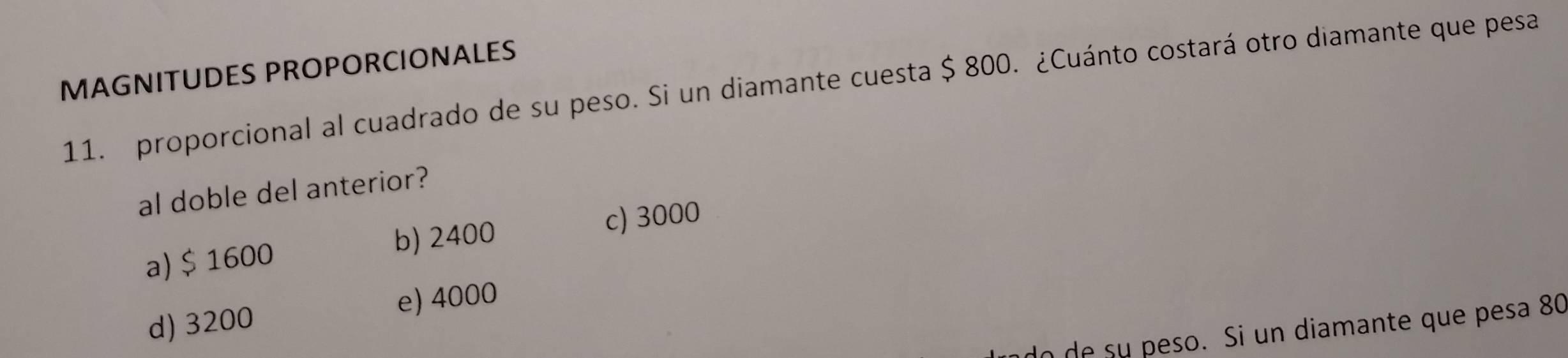 MAGNITUDES PROPORCIONALES
11. proporcional al cuadrado de su peso. Si un diamante cuesta $ 800. ¿Cuánto costará otro diamante que pesa
al doble del anterior?
a) $ 1600 b) 2400
c) 3000
e) 4000
d) 3200
o de su peso. Si un diamante que pesa 80