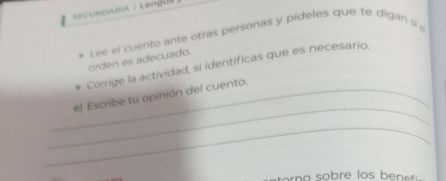 SECUNDARA | Lengu 
Lee el cuento ante otras personas y pídeles que te digan si 
orden es adecuado. 
Corrige la actividad, si identificas que es necesario. 
_ 
_e) Escribe tu opinión del cuento. 
_ 
e o o bre