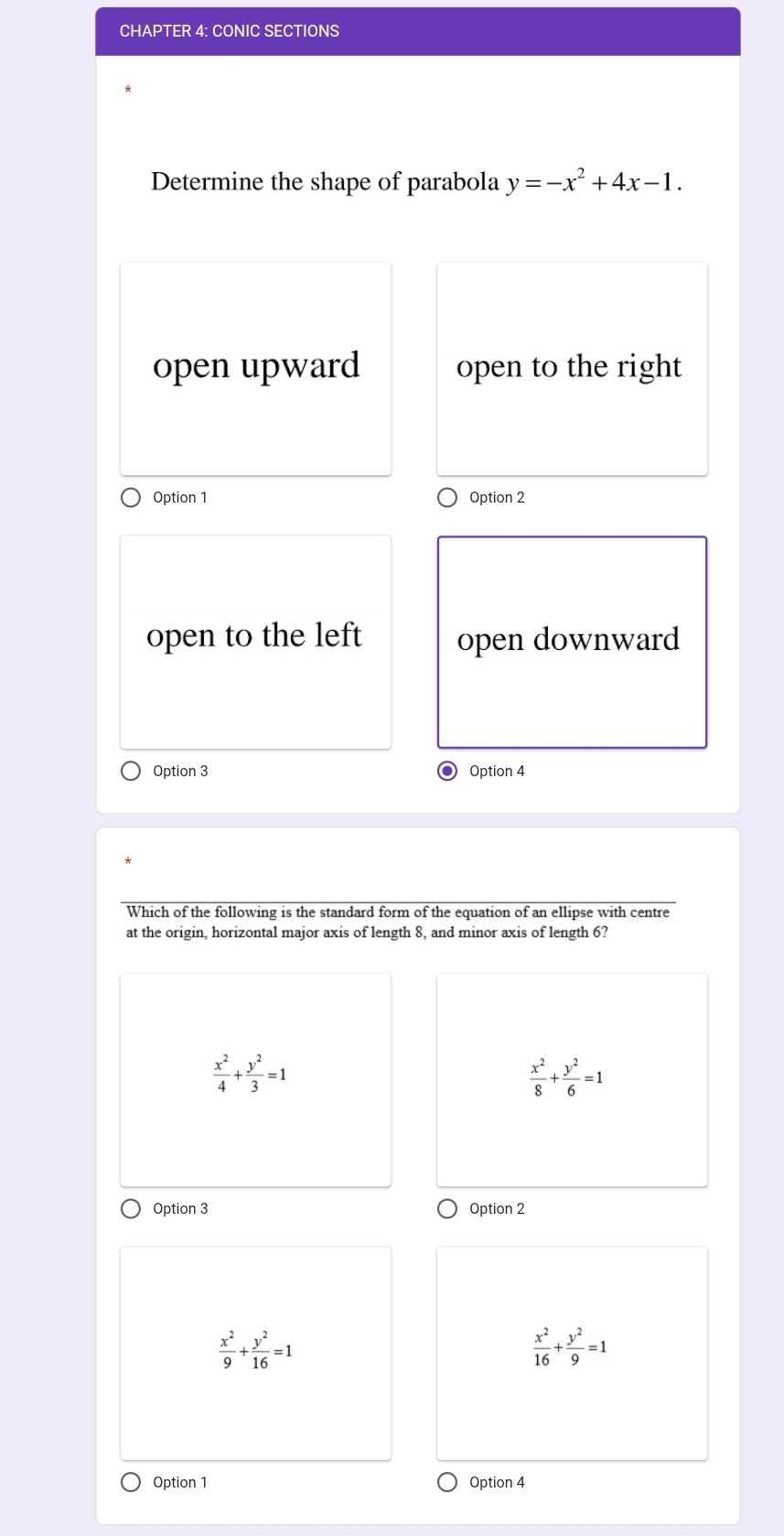 CHAPTER 4: CONIC SECTIONS
Determine the shape of parabola y=-x^2+4x-1.
open upward open to the right
Option 1 Option 2
open to the left open downward
Option 3 Option 4
Which of the following is the standard form of the equation of an ellipse with centre
at the origin, horizontal major axis of length 8, and minor axis of length 6?
 x^2/4 + y^2/3 =1
 x^2/8 + y^2/6 =1
Option 3 Option 2
 x^2/9 + y^2/16 =1
 x^2/16 + y^2/9 =1
Option 1 Option 4