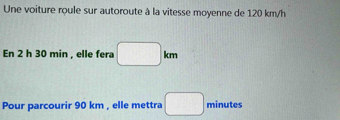 Une voiture roule sur autoroute à la vitesse moyenne de 120 km/h
En 2 h 30 min , elle fera □ km
Pour parcourir 90 km , elle mettra □ minutes