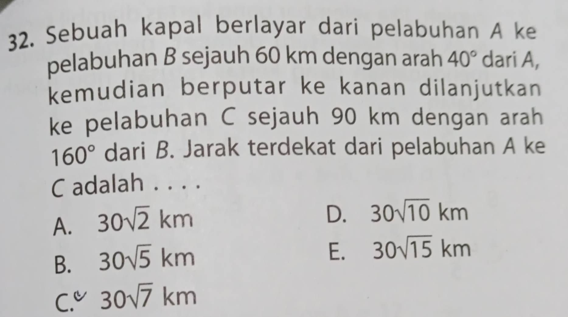 Sebuah kapal berlayar dari pelabuhan A ke
pelabuhan B sejauh 60 km dengan arah 40° dari A,
kemudian berputar ke kanan dilanjutkan 
ke pelabuhan C sejauh 90 km dengan arah
160° dari B. Jarak terdekat dari pelabuhan A ke
C adalah . . . .
A. 30sqrt(2)km
D. 30sqrt(10)km
B. 30sqrt(5)km
E. 30sqrt(15)km
C.u 30sqrt(7)km