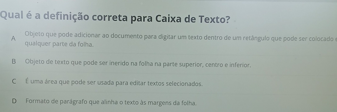 Qual é a definição correta para Caixa de Texto?
A Objeto que pode adicionar ao documento para digitar um texto dentro de um retângulo que pode ser colocado e
qualquer parte da folha.
B Objeto de texto que pode ser inerido na folha na parte superior, centro e inferior.
C É uma área que pode ser usada para editar textos selecionados.
D Formato de parágrafo que alinha o texto às margens da folha.