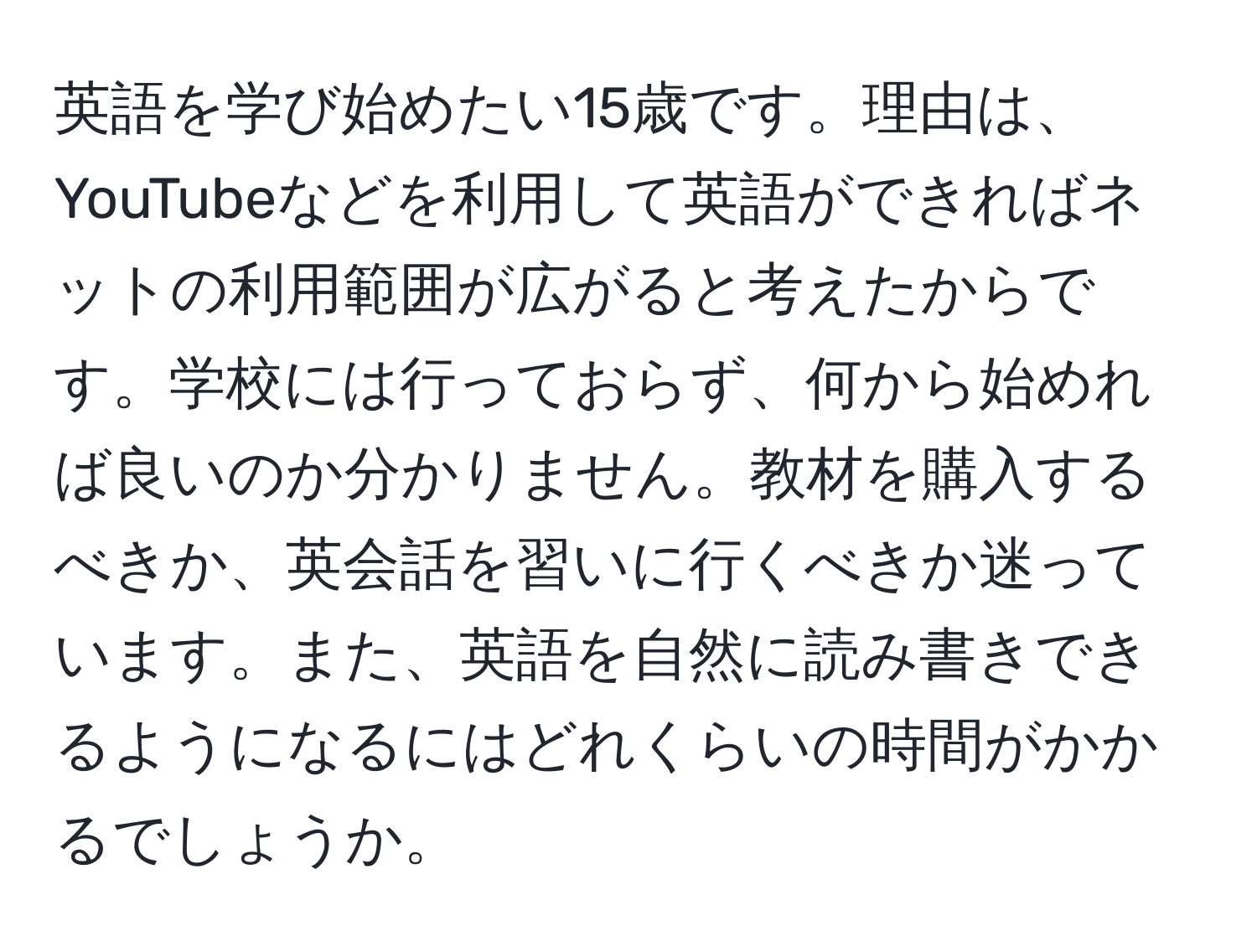 英語を学び始めたい15歳です。理由は、YouTubeなどを利用して英語ができればネットの利用範囲が広がると考えたからです。学校には行っておらず、何から始めれば良いのか分かりません。教材を購入するべきか、英会話を習いに行くべきか迷っています。また、英語を自然に読み書きできるようになるにはどれくらいの時間がかかるでしょうか。