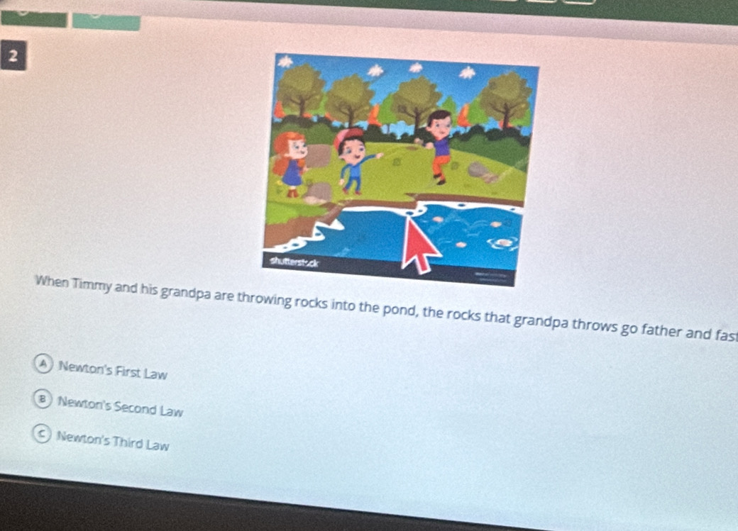 When Timmy and his grandpa are throwing rocks into the pond, the rocks that grandpa throws go father and fas
A Newton's First Law
B Newton's Second Law
c Newton's Third Law