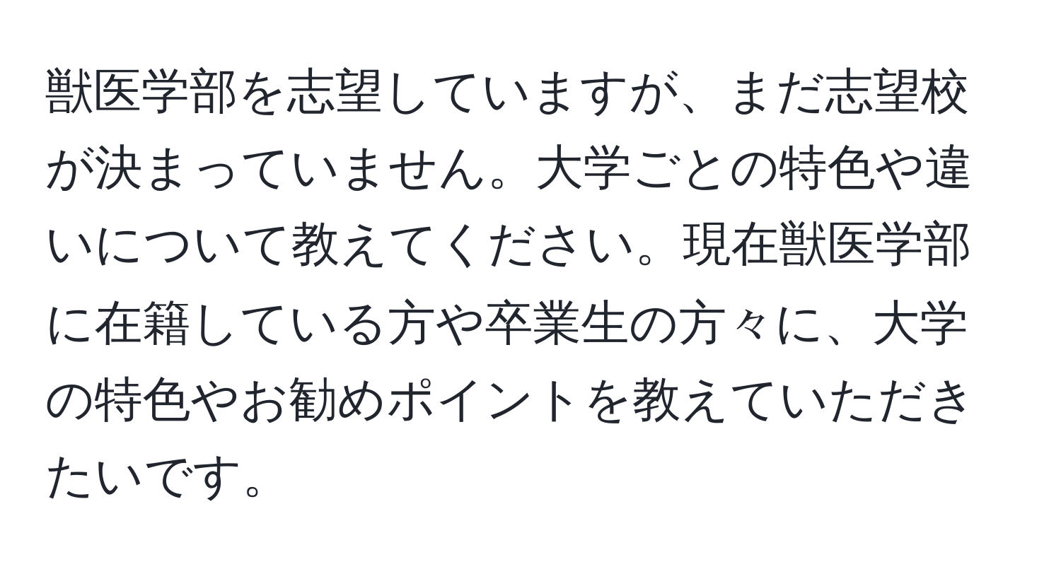 獣医学部を志望していますが、まだ志望校が決まっていません。大学ごとの特色や違いについて教えてください。現在獣医学部に在籍している方や卒業生の方々に、大学の特色やお勧めポイントを教えていただきたいです。