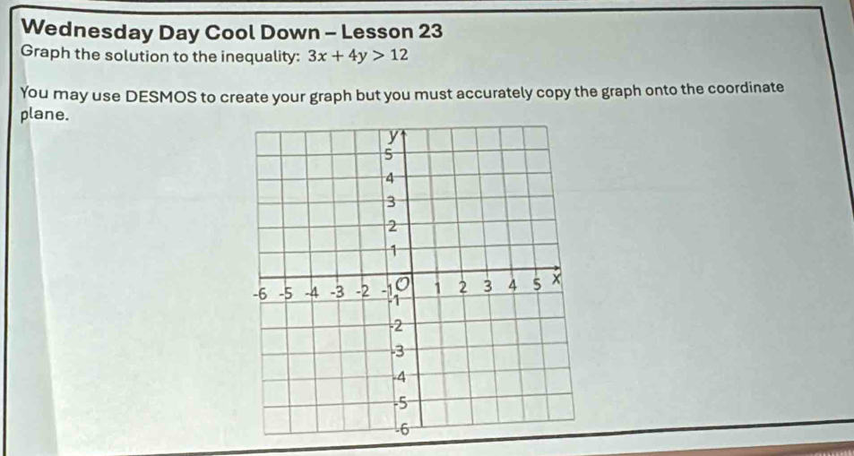 Wednesday Day Cool Down - Lesson 23 
Graph the solution to the inequality: 3x+4y>12
You may use DESMOS to create your graph but you must accurately copy the graph onto the coordinate 
plane.