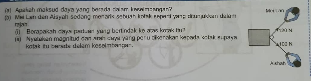 Apakah maksud daya yang berada dalam keseimbangan? 
(b) Mei Lan dan Aisyah sedang menarik sebuah kotak seperti yang ditunjukkan dalam 
rajah. 
(i) Berapakah daya paduan yang bertindak ke atas kotak itu? 
(ii) Nyatakan magnitud dan arah daya yang perlu dikenakan kepada kotak supaya 
kotak itu berada dalam keseimbangan.