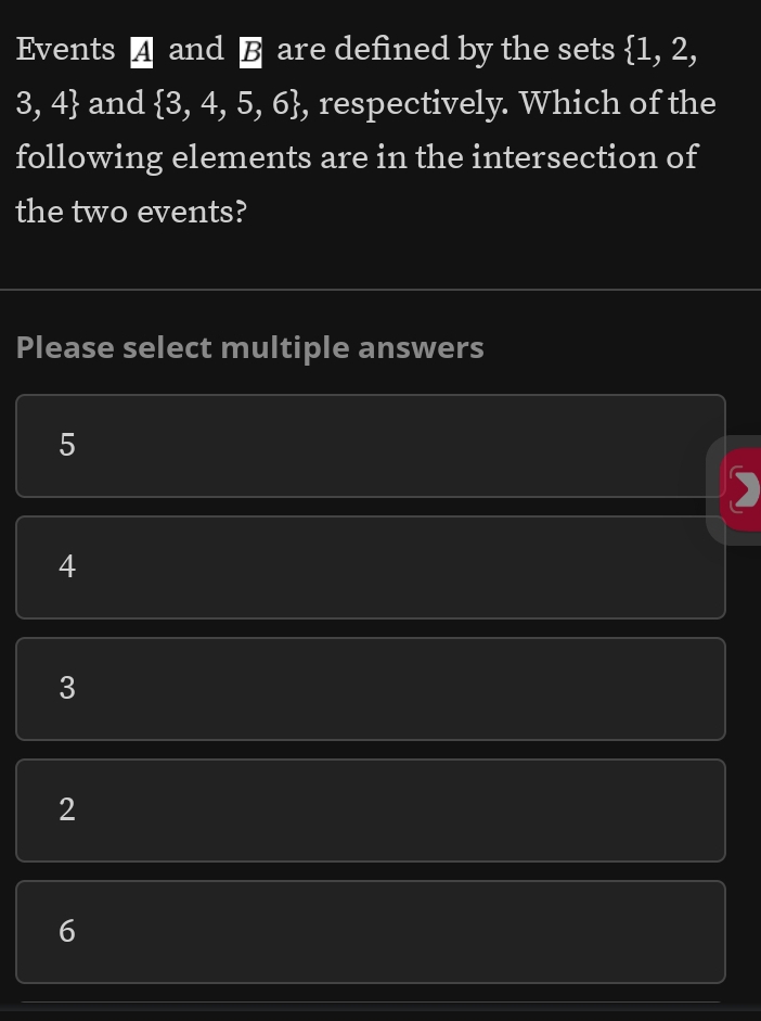 Events ▲ and § are defined by the sets  1,2,
3,4 and  3,4,5,6 , respectively. Which of the
following elements are in the intersection of
the two events?
Please select multiple answers
5
4
3
2
6