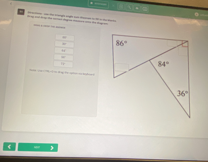 BOO6MAB< 5  1 a
LDLA
11 Directions - use the triangle angle sum theorem to fill in the blanks.
Drag and drop the correct degree measure onto the diagram:
DRAG & DROP THE ANSWER
60°
30°
64°
56°
72°
Note: Use CTRL+D to drag the option via keyboard
< NEXT