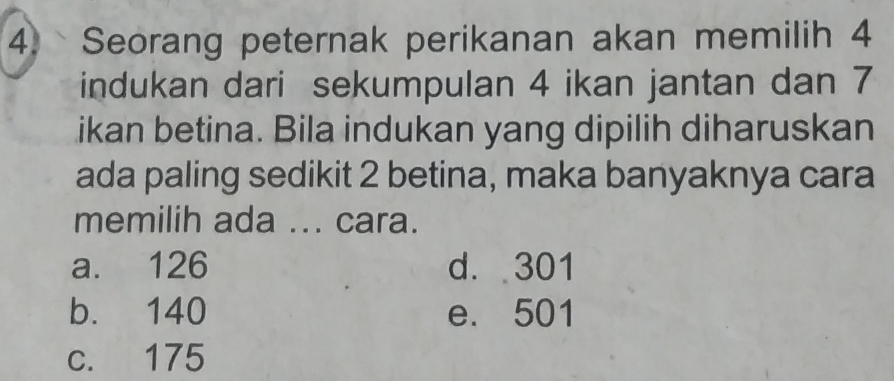 Seorang peternak perikanan akan memilih 4
indukan dari sekumpulan 4 ikan jantan dan 7
ikan betina. Bila indukan yang dipilih diharuskan
ada paling sedikit 2 betina, maka banyaknya cara
memilih ada ... cara.
a. 126 d. 301
b. 140 e. 501
c. 175