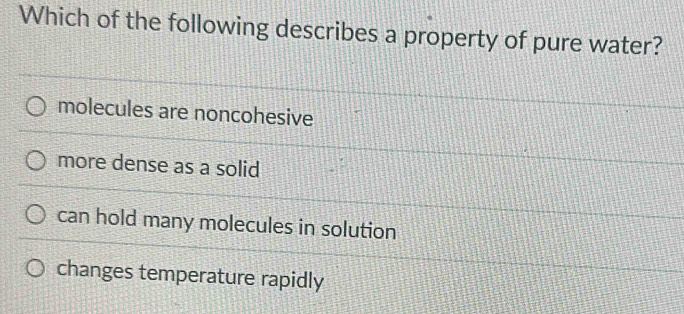 Which of the following describes a property of pure water?
molecules are noncohesive
more dense as a solid
can hold many molecules in solution
changes temperature rapidly