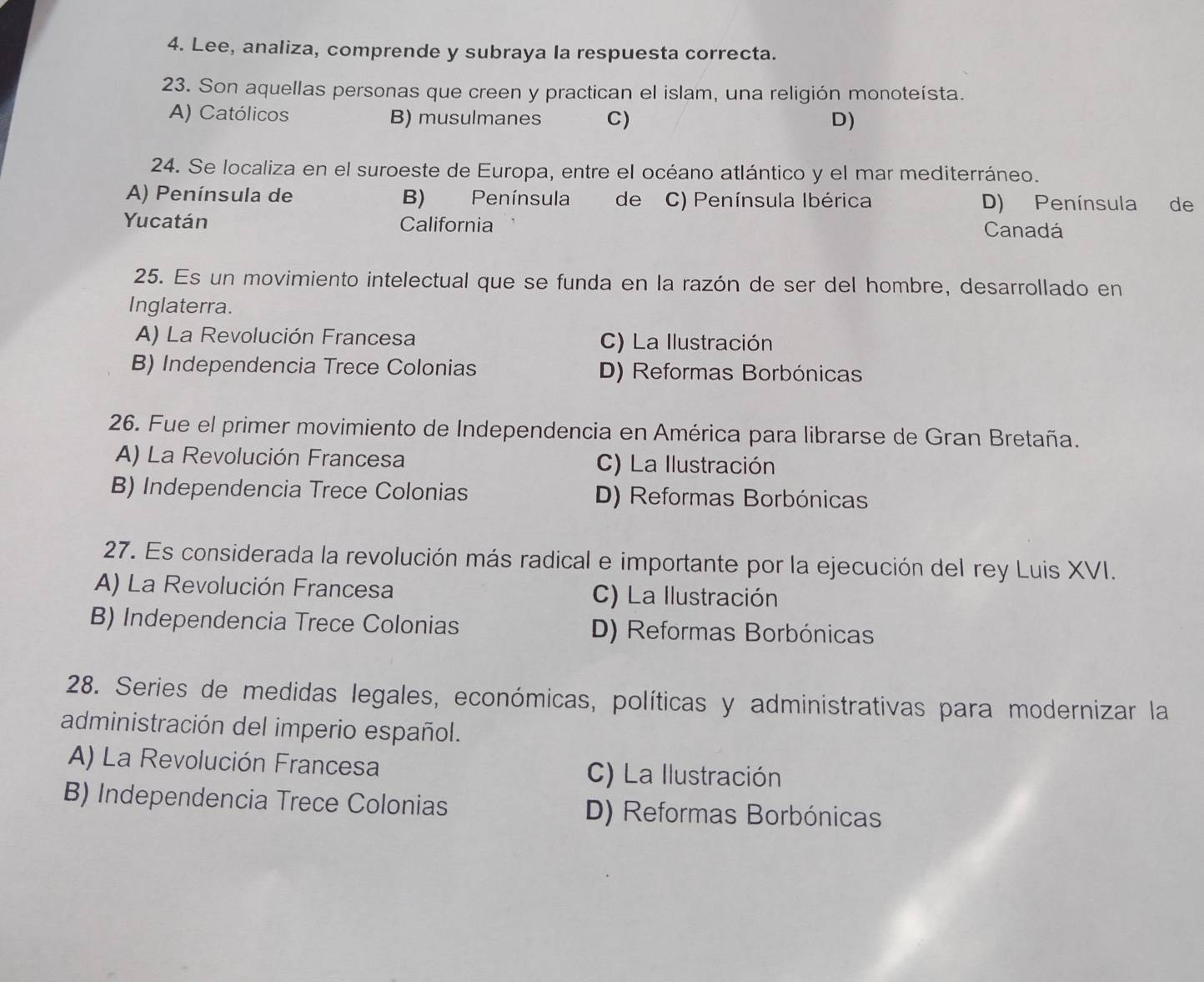 Lee, analiza, comprende y subraya la respuesta correcta.
23. Son aquellas personas que creen y practican el islam, una religión monoteísta.
A) Católicos B) musulmanes C) D)
24. Se localiza en el suroeste de Europa, entre el océano atlántico y el mar mediterráneo.
A) Península de B) Península de C) Península Ibérica D) Península de
Yucatán California Canadá
25. Es un movimiento intelectual que se funda en la razón de ser del hombre, desarrollado en
Inglaterra.
A) La Revolución Francesa C) La Ilustración
B) Independencia Trece Colonias D) Reformas Borbónicas
26. Fue el primer movimiento de Independencia en América para librarse de Gran Bretaña.
A) La Revolución Francesa C) La Ilustración
B) Independencia Trece Colonias D) Reformas Borbónicas
27. Es considerada la revolución más radical e importante por la ejecución del rey Luis XVI.
A) La Revolución Francesa C) La Ilustración
B) Independencia Trece Colonias D) Reformas Borbónicas
28. Series de medidas legales, económicas, políticas y administrativas para modernizar la
administración del imperio español.
A) La Revolución Francesa
C) La Ilustración
B) Independencia Trece Colonias D) Reformas Borbónicas