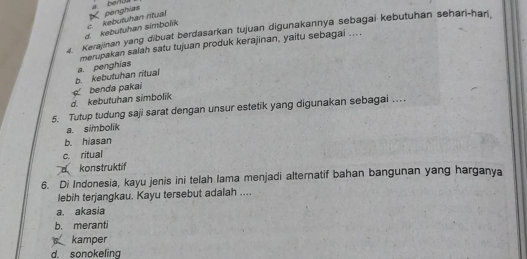 a. benda
6 penghias
c. kebutuhan ritual
d. kebutuhan simbolik
4. Kerajinan yang dibuat berdasarkan tujuan digunakannya sebagai kebutuhan sehari-hari,
merupakan salah satu tujuan produk kerajinan, yaitu sebagai ....
a. penghias
b. kebutuhan ritual
benda pakai
d. kebutuhan simbölik
5: Tutup tudung saji sarat dengan unsur estetik yang digunakan sebagai ...
a. simbolik
b. hiasan
c. ritual
d konstruktif
6. Di Indonesia, kayu jenis ini telah lama menjadi alternatif bahan bangunan yang harganya
lebih terjangkau. Kayu tersebut adalah ....
a. akasia
b. meranti
kamper
d. sonokeling