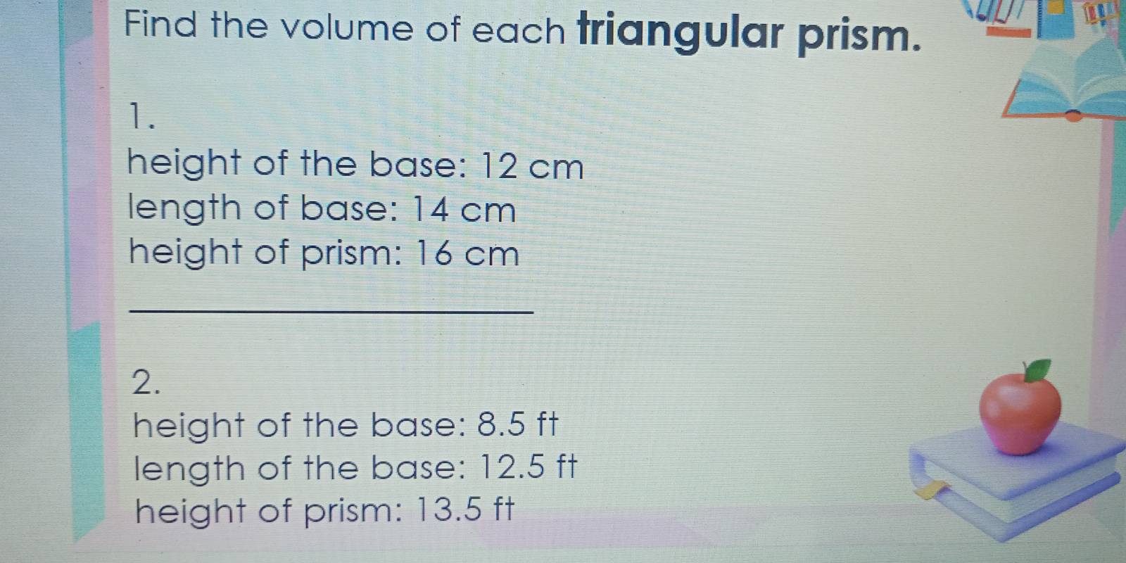 Find the volume of each triangular prism. 
1. 
height of the base: 12 cm
length of base: 14 cm
height of prism: 16 cm
_ 
2. 
height of the base: 8.5 ft
length of the base: 12.5 ft
height of prism: 13.5 ft