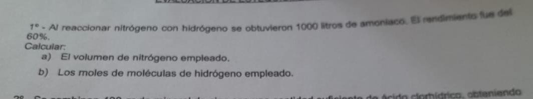 60%. - Al reaccionar nitrógeno con hidrógeno se obtuvieron 1000 litros de amoniaco. El rendimiento fue del
1°
Calcular: 
a) El volumen de nitrógeno empleado. 
b) Los moles de moléculas de hidrógeno empleado. 
a ácido clorhídrico, obteniendo