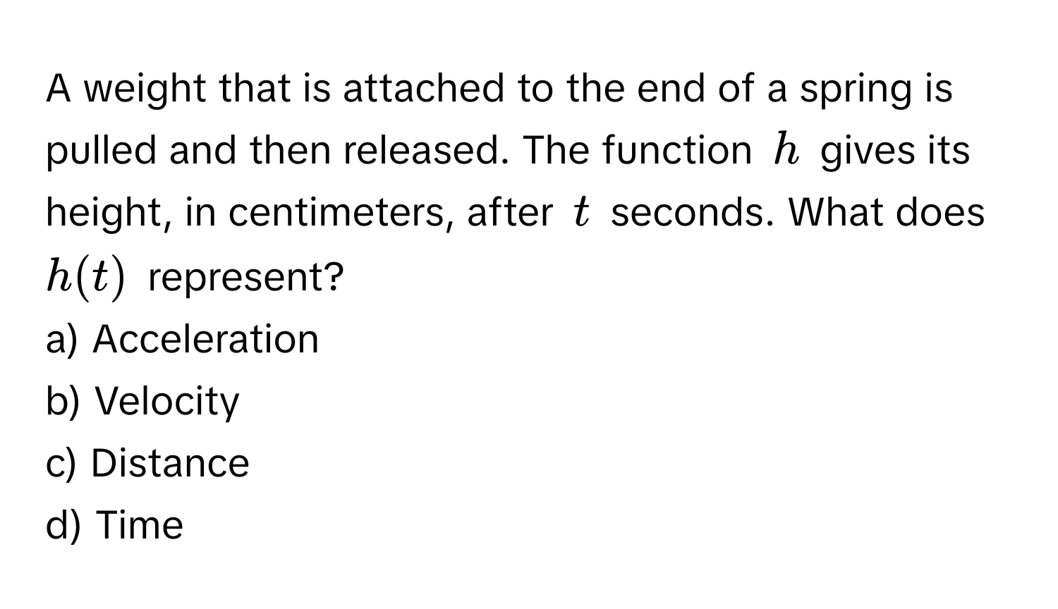 A weight that is attached to the end of a spring is pulled and then released. The function $h$ gives its height, in centimeters, after $t$ seconds. What does $h(t)$ represent?

a) Acceleration
b) Velocity
c) Distance
d) Time