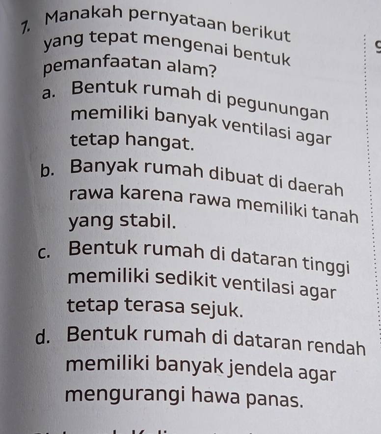 Manakah pernyataan berikut
yang tepat mengenai bentuk
pemanfaatan alam?
a. Bentuk rumah di pegunungan
memiliki banyak ventilasi agar
tetap hangat.
b. Banyak rumah dibuat di daerah
rawa karena rawa memiliki tanah 
yang stabil.
c. Bentuk rumah di dataran tinggi
memiliki sedikit ventilasi agar 
tetap terasa sejuk.
d. Bentuk rumah di dataran rendah
memiliki banyak jendela agar
mengurangi hawa panas.