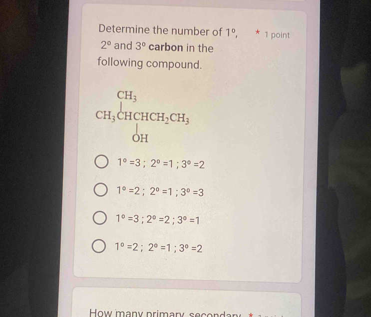 Determine the number of 1°, * 1 point
2^0 and 3^0 carbon in the
following compound.
CH_3beginarrayr CH_3 CH_3CHCH_2CH_3 OHendarray
1°=3; 2°=1; 3°=2
1°=2; 2°=1; 3°=3
1°=3; 2°=2; 3°=1
1°=2; 2°=1; 3°=2
How many primary second