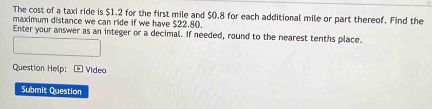 The cost of a taxi ride is $1.2 for the first mile and $0.8 for each additional mile or part thereof. Find the 
maximum distance we can ride if we have $22.80. 
Enter your answer as an integer or a decimal. If needed, round to the nearest tenths place. 
Question Help: Video 
Submit Question