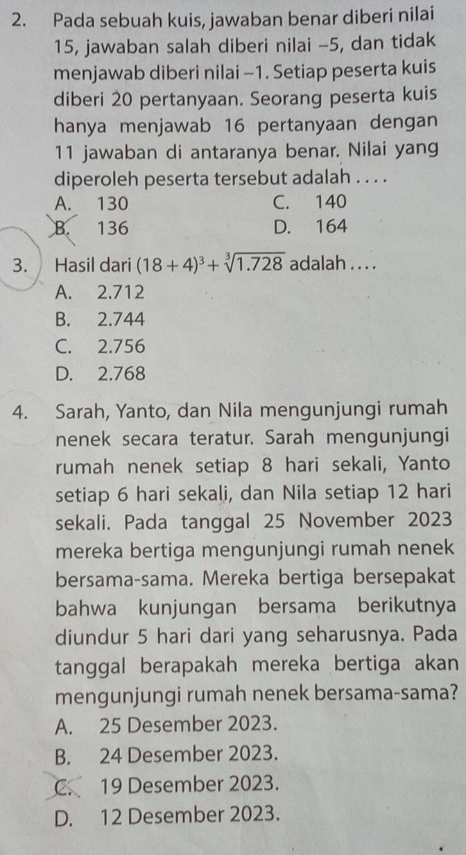 Pada sebuah kuis, jawaban benar diberi nilai
15, jawaban salah diberi nilai -5, dan tidak
menjawab diberi nilai -1. Setiap peserta kuis
diberi 20 pertanyaan. Seorang peserta kuis
hanya menjawab 16 pertanyaan dengan
11 jawaban di antaranya benar. Nilai yang
diperoleh peserta tersebut adalah . . . .
A. 130 C. 140
B. 136 D. 164
3. Hasil dari (18+4)^3+sqrt[3](1.728) adalah . . . .
A. 2.712
B. 2.744
C. 2.756
D. 2.768
4. Sarah, Yanto, dan Nila mengunjungi rumah
nenek secara teratur. Sarah mengunjungi
rumah nenek setiap 8 hari sekali, Yanto
setiap 6 hari sekali, dan Nila setiap 12 hari
sekali. Pada tanggal 25 November 2023
mereka bertiga mengunjungi rumah nenek
bersama-sama. Mereka bertiga bersepakat
bahwa kunjungan bersama berikutnya
diundur 5 hari dari yang seharusnya. Pada
tanggal berapakah mereka bertiga akan 
mengunjungi rumah nenek bersama-sama?
A. 25 Desember 2023.
B. 24 Desember 2023.
C. 19 Desember 2023.
D. 12 Desember 2023.