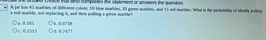 ale the answer choice that best completes the statement or answers the question.
A jar has 45 marbles of different colors: 10 blue marbles, 20 green marbles, and 15 red marbles. What is the probability of blindly pulling
a red marble, not replacing it, and then pulling a green marble?
a. 0.101 b. 0.0758
c. 0.1515 d. 0.7477