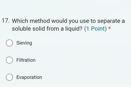 Which method would you use to separate a
soluble solid from a liquid? (1 Point) *
Sieving
Filtration
Evaporation