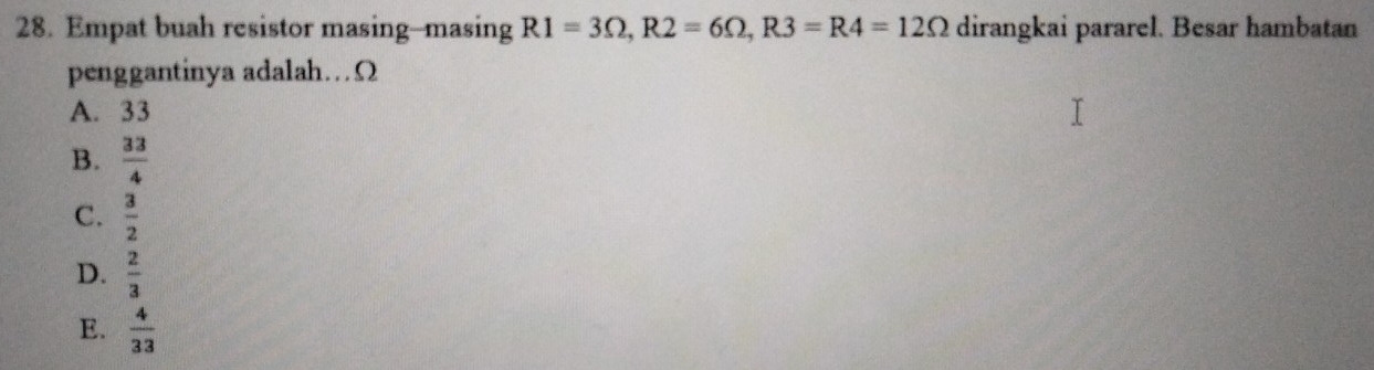 Empat buah resistor masing--masing R1=3Omega , R2=6Omega , R3=R4=12Omega dirangkai pararel. Besar hambatan
penggantinya adalah…Ω
A. 33
B.  33/4 
C.  3/2 
D.  2/3 
E.  4/33 