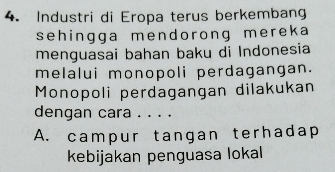 Industri di Eropa terus berkembang
sehingga mendorong mereka
menguasai bahan baku di Indonesia
melalui monopoli perdagangan.
Monopoli perdagangan dilakukan
dengan cara . . . .
A. campur tangan terhadap
kebijakan penguasa lokal