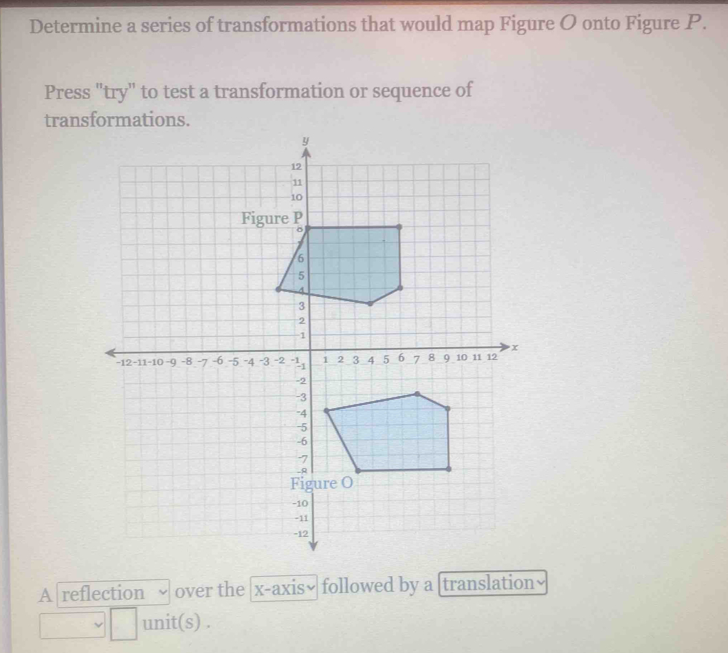 Determine a series of transformations that would map Figure O onto Figure P. 
Press "try" to test a transformation or sequence of 
trans 
A reflection over the x-axis• followed by a [translation 
unit(s) .