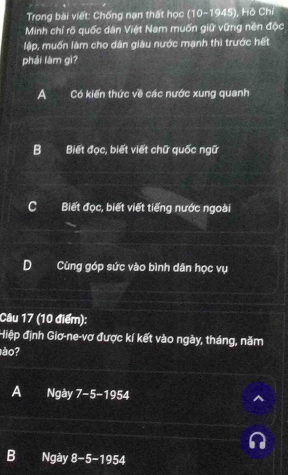 Trong bài viết: Chống nạn thất học (10-1945) , Hồ Chí
Minh chỉ rõ quốc dân Việt Nam muốn giữ vững nền độc
lập, muốn làm cho dân giàu nước mạnh thì trước hết
phái làm gì?
A Có kiến thức về các nước xung quanh
B Biết đọc, biết viết chữ quốc ngữ
C Biết đọc, biết viết tiếng nước ngoài
D Cùng góp sức vào bình dân học vụ
Câu 17 (10 điểm):
Hiệp định Giơ-ne-vơ được kí kết vào ngày, tháng, năm
ào?
A Ngày 7-5-1954
B Ngày 8-5-1954