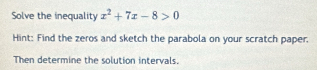 Solve the inequality x^2+7x-8>0
Hint: Find the zeros and sketch the parabola on your scratch paper. 
Then determine the solution intervals.