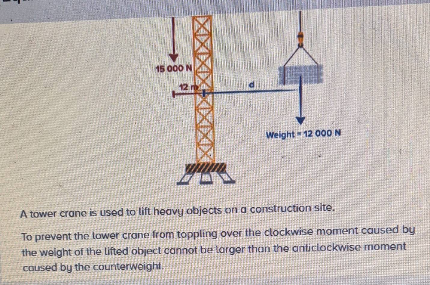 A tower crane is used to lift heavy objects on a construction site.
To prevent the tower crane from toppling over the clockwise moment caused by
the weight of the lifted object cannot be larger than the anticlockwise moment
caused by the counterweight.