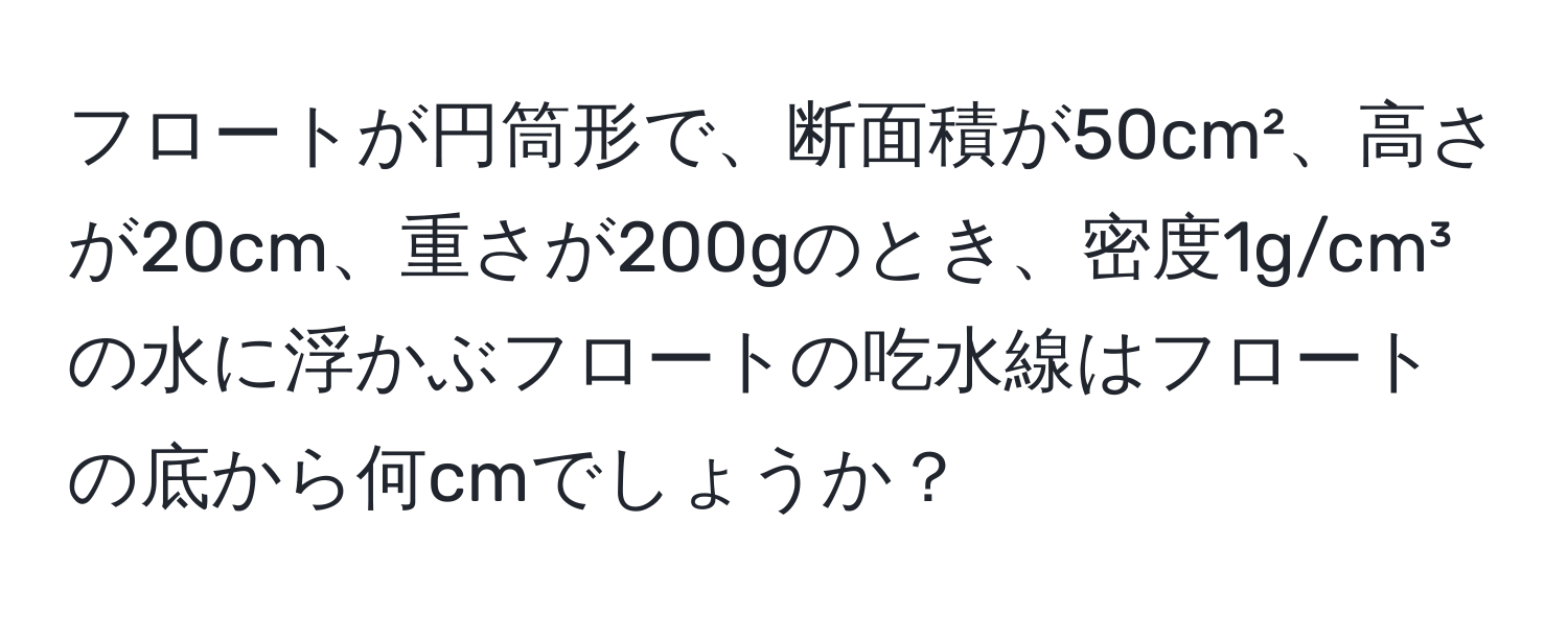 フロートが円筒形で、断面積が50cm²、高さが20cm、重さが200gのとき、密度1g/cm³の水に浮かぶフロートの吃水線はフロートの底から何cmでしょうか？