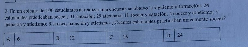 En un colegio de 100 estudiantes al realizar una encuesta se obtuvo la siguiente información: 24
estudiantes practicaban soccer; 31 natación; 29 atletismo; 11 soccer y natación; 4 soccer y atletismo; 5
natación y atletismo; 3 soccer, natación y atletismo. ¿Cuántos estudiantes practicaban únicamente soccer?