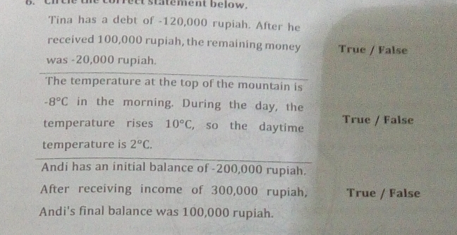 orrect statement below.
Tina has a debt of -120,000 rupiah. After he
received 100,000 rupiah, the remaining money True / False
was -20,000 rupiah.
The temperature at the top of the mountain is
-8°C in the morning. During the day, the
temperature rises 10°C , so the daytime True / False
temperature is 2°C. 
Andi has an initial balance of -200,000 rupiah.
After receiving income of 300,000 rupiah, True / False
Andi's final balance was 100,000 rupiah.