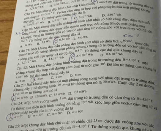 thông qua diện tích S Bal B=5.10
A. 3sqrt (3.10)° B. 110^(-4)
Cu 19: Một khung dây hình chữ nhật kích thước C. 3sqrt(3.10) cm* 4cm đặt trong từ trường đều có
một góc cảm ứng từ B=5.10^-T Vector cảm ứng từ hợp với pháp tuyển của mật phẳng khung
60° Từ thông qua khung đây đó là
B. 1,5.10^(-7) 14/2n. 110^(-7) D. 210^(-1)Wh
A L5sqrt(3)I
Cầu 20: Một khung dây dẫn pháng đợt hình chữ nhật có 500 vòng đây, diện tích mỗi
rong 54cm^2 Khung dây quay đều quanh một trục đổi xứng (thuộc mặt pháng của
khung), trong từ trường đều có vector cảm ứng từ vuồng góc với trục quay với độ lớn
0,2 T. Từ thông cực đại qua khung dây là
A. 5 Wb B. 54 WB a 0.54 Wis D. 540 Wb
Câu 21: Một khung dây dẫn phẳng dẹt hình chữ nhật có diện tích q^(60cm^2) , quay đều
quanh trục đổi xứng (thuộc mật phầng khung) trong từ trường đều có vector cảm ứng từ
vuớng góc với trục quay và có độ lớp
từ thông cự la khung dây là Wb.
A. 1.210^(-3) 2 B. 4,8,10^(-3)Wb. a 2,4.10^(-3)
Wb. D. 0.6.10^(-3)
Câu 22: Một khung dây phẳng hình vuông đặt trong t đường đều B=5.10^2T - mật
phẳng khung dây hợp với đường cảm ứng từ một góc 30° : Độ lớn từ thông qua khung là
4. 10° W Độ dài cạnh khung dây là
A. 8 cm. B. 4 cm C. 2 cm. D.6cm
Câu 23: Hai khung dây tròn có mặt phảng song song với nhau đặt trong từ trường đều
Khung dây 1 có đường kính 20 cm và từ thông qua nó là 30 mWb. Cuộn dây 2 có đường
kính 40 cm từ thông qua nó là
A. 60 mWb. B. 120 mWb. C. 15 mWb. D. 7.5 mWh
Câu 24: Một hình vuông cạnh 3 cm đặt trong từ trường đều có cảm ứng từ B=4.10^(-4)T
Từ thông qua diện tích hình vuông đó bằng 10^(-4) Wb Góc hợp giữa vector cảm ứng từ và
yector pháp tuyển của hình vuông đó là
A a=0° B. alpha =30° C. alpha =60° D. alpha =90°
Câu 25: Một khung dây hình chữ nhật ở
2i 25 cm được đặt vuỡng góc với các
n từ của một từ trường đều có B=4.10^3T. -  ừ  thông xuyên qua khung â