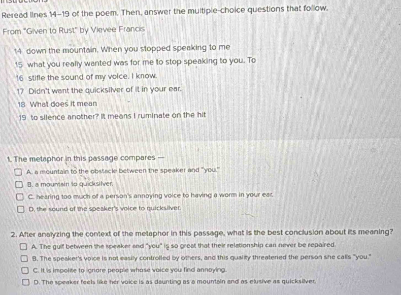 Reread lines 14-19 of the poem. Then, answer the multiple-choice questions that follow.
From “Given to Rust” by Vievee Francis
14 down the mountain. When you stopped speaking to me
15 what you really wanted was for me to stop speaking to you. To
16 stifle the sound of my voice. I know.
17 Didn't want the quicksilver of it in your ear.
18 What does it mean
19 to silence another? It means I ruminate on the hit
1. The metaphor in this passage compares —
A. a mountain to the obstacle between the speaker and "you."
B. a mountain to quicksilver.
C. hearing too much of a person's annoying voice to having a worm in your ear.
D, the sound of the speaker's voice to quicksilver.
2. After analyzing the context of the metaphor in this passage, what is the best conclusion about its meaning?
A. The gulf between the speaker and "you" is so great that their relationship can never be repaired
B. The speaker's voice is not easily controlled by others, and this quality threatened the person she calls "you."
C. It is impolite to ignore people whose voice you find annoying.
D. The speaker feels like her voice is as daunting as a mountain and as elusive as quicksilver.