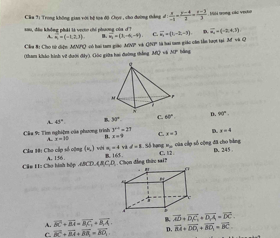 Trong không gian với hệ tọa độ Oxyz , cho đường thẳng đ :  x/-1 = (y-4)/2 = (z-3)/3 . Hồi trong các vectơ
sau, đầu không phải là vectơ chỉ phương của d? overline u_3=(1;-2;-3). D. overline u_4=(-2;4;3).
A. overline u_1=(-1;2;3). B. overline u_2=(3;-6;-9). C.
Câu 8: Cho tứ diện MNPQ có hai tam giác MNP và QNP là hai tam giác cần lần lượt tại M và Q
(tham khảo hình vẽ dưới đây). Góc giữa hai đường thẳng MQ và NP bằng
A. 45°.
B. 30°.
C. 60°. D. 90°.
* Câu 9: Tìm nghiệm của phương trình 3^(x-1)=27 D. x=4
A. x=10 B. x=9 C. x=3
Câu 10: Cho cấp số cộng (u_n) với u_1=4 và d=8. Số hạng u_20 của cấp số cộng đã cho bằng
A. 156. B. 165. C. 12 . D. 245 .
Câu 11: Cho hình hộp ABCD.A_1B_1C_1D_1. Chọn đẳng thức sai?
A. vector BC+vector BA=vector B_1C_1+vector B_1A_1.
B. overline AD+overline D_1C_1+overline D_1A_1=overline DC.
C. vector BC+vector BA+vector BB_1=vector BD_1. D. vector BA+vector DD_1+vector BD_1=vector BC.